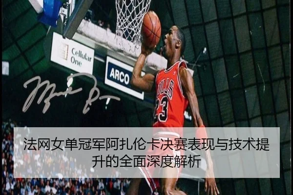 法网女单冠军阿扎伦卡决赛表现与技术提升的全面深度解析